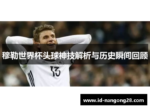 穆勒世界杯头球神技解析与历史瞬间回顾