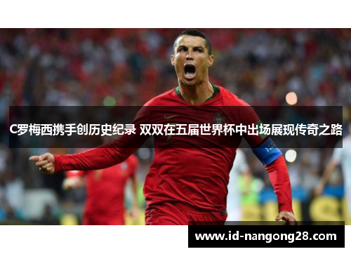C罗梅西携手创历史纪录 双双在五届世界杯中出场展现传奇之路