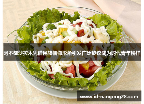 阿不都沙拉木凭借民族偶像形象引发广泛热议成为时代青年榜样