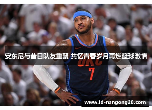 安东尼与昔日队友重聚 共忆青春岁月再燃篮球激情