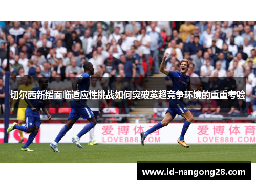 切尔西新援面临适应性挑战如何突破英超竞争环境的重重考验