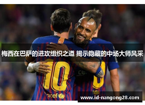 梅西在巴萨的进攻组织之道 揭示隐藏的中场大师风采