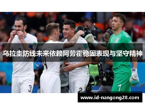 乌拉圭防线未来依赖阿劳霍稳固表现与坚守精神