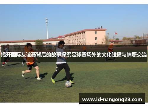 揭开国际友谊赛背后的故事探索足球赛场外的文化碰撞与情感交流