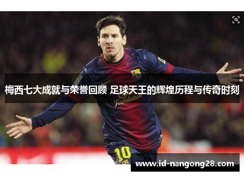 梅西七大成就与荣誉回顾 足球天王的辉煌历程与传奇时刻