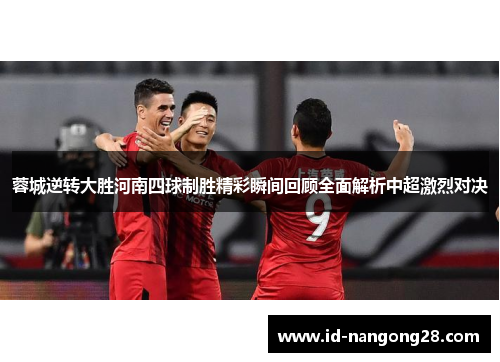 蓉城逆转大胜河南四球制胜精彩瞬间回顾全面解析中超激烈对决